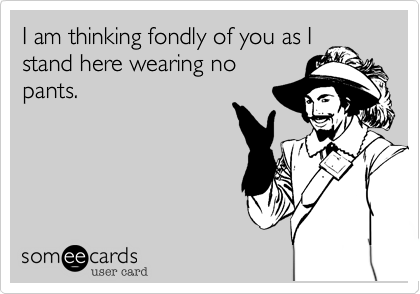 I am thinking fondly of you as I
stand here wearing no
pants.