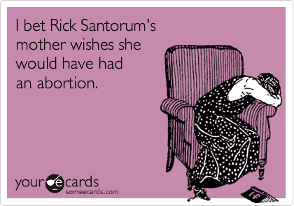 I bet Rick Santorum's 
mother wishes she 
would have had 
an abortion.