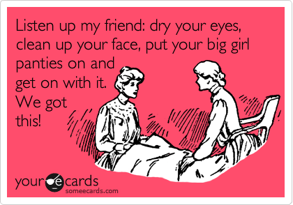Listen up my friend: dry your eyes, clean up your face, put your big girl panties  on and get on with it. We got this!