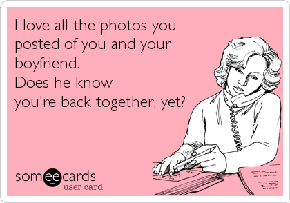 I love all the photos you
posted of you and your
boyfriend. 
Does he know
you're back together, yet?