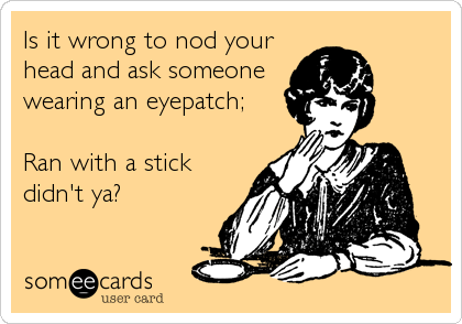 Is it wrong to nod your
head and ask someone
wearing an eyepatch;

Ran with a stick
didn't ya?