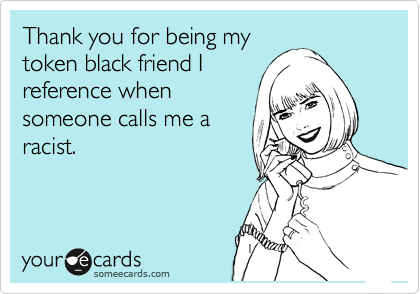 Thank you for being my
token black friend I 
reference when
someone calls me a
racist.  
