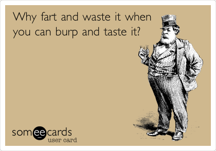 Why fart and waste it when
you can burp and taste it?