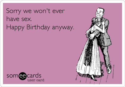 Sorry we won't ever 
have sex.
Happy Birthday anyway.