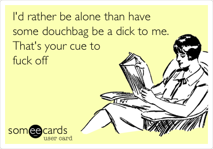 I'd rather be alone than have
some douchbag be a dick to me.
That's your cue to
fuck off