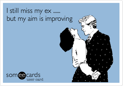 I still miss my ex ...... 
but my aim is improving