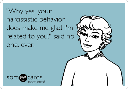 "Why yes, your
narcissistic behavior
does make me glad I'm
related to you." said no
one. ever.