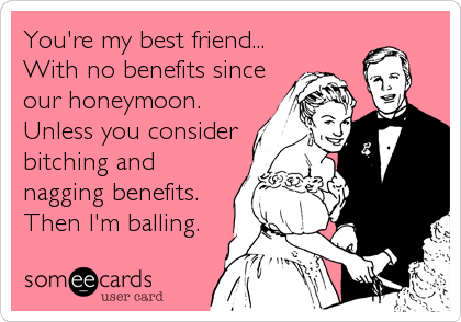 You're my best friend...
With no benefits since
our honeymoon.
Unless you consider
bitching and
nagging benefits.
Then I'm balling.