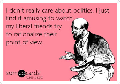 I don't really care about politics. I just
find it amusing to watch
my liberal friends try 
to rationalize their 
point of view.
