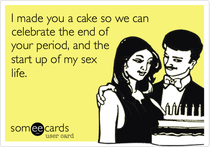 I made you a cake so we can celebrate the end of
your period, and the
start up of my sex
life. 