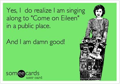 Yes, I  do realize I am singing
along to "Come on Eileen" 
in a public place.  

And I am damn good!

