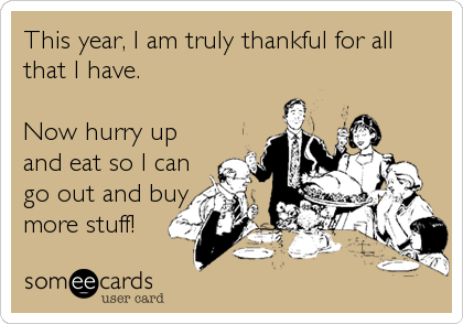 This year, I am truly thankful for all
that I have.

Now hurry up
and eat so I can
go out and buy 
more stuff!