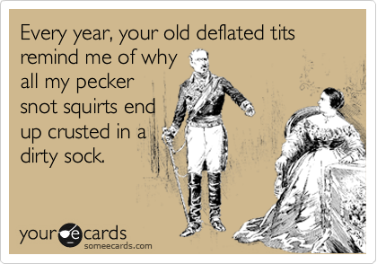 Every year, your old deflated tits remind me of why 
all of my pecker
snot squirts end
up crusted in a
dirty sock.  