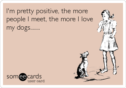 I'm pretty positive, the more
people I meet, the more I love
my dogs........