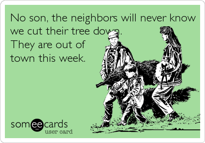 No son, the neighbors will never know
we cut their tree down.  
They are out of 
town this week.