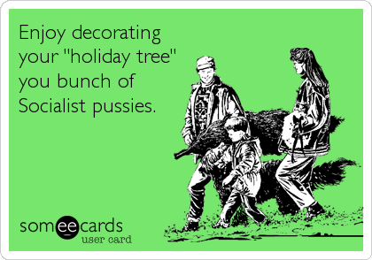 Enjoy decorating
your "holiday tree"
you bunch of
Socialist pussies.