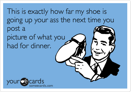 This is exactly how far my shoe is going up your ass the next time you post a
picture of what you
had for dinner.