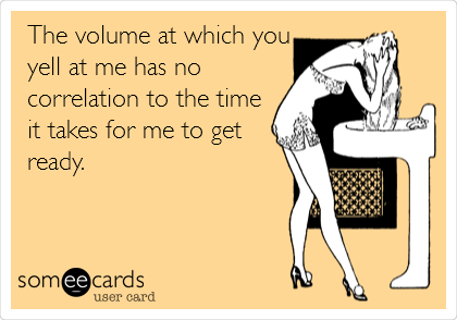 The volume at which you
yell at me has no
correlation to the time
it takes for me to get
ready.