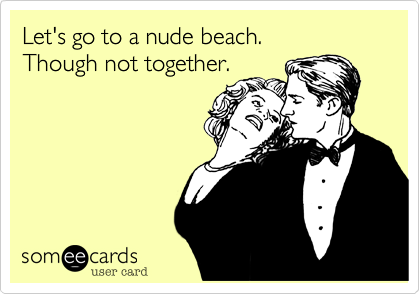 Let's go to a nude beach. 
Though not together.