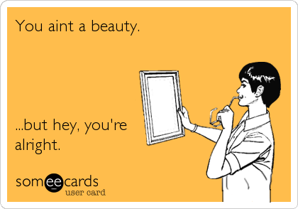 You aint a beauty.




...but hey, you're
alright.