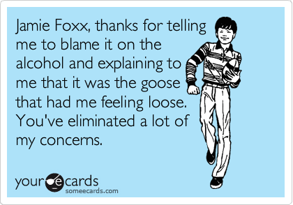 Jamie Foxx, thanks for telling
me to blame it on the
alcohol and explaining to
me that it was the goose
that had me feeling loose. 
You've eliminated a lot of
my concerns.