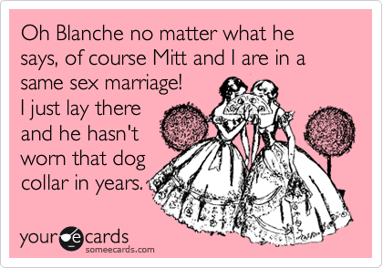 Oh Blanche no matter what he says, of course Mitt and I are in a same sex marriage! 
I just lay there
and he hasn't
worn that dog
collar in years.
