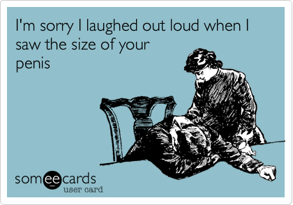 I'm sorry I laughed out loud when I saw the size of oyur
penis