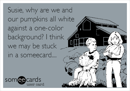 Susie, why are we and
our pumpkins all white
against a one-color
background? I think
we may be stuck
in a someecard....