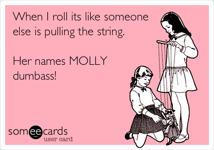 When I roll its like someone
else is pulling the string. 

Her names MOLLY 
dumbass!