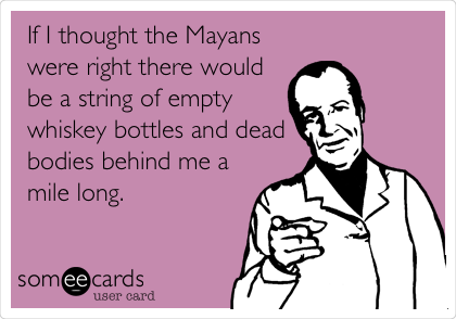 If I thought the Mayans
were right there would
be a string of empty
whiskey bottles and dead
bodies behind me a
mile long.