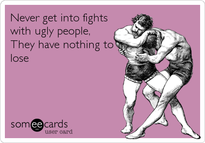 Never get into fights
with ugly people,
They have nothing to
lose