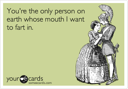 You're the only person on
earth in whose mouth I'd
feel comfortable farting.