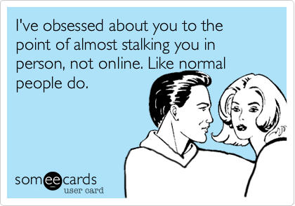 I've obsessed about you to the point of almost stalking you in person, not online. Like normal people do.