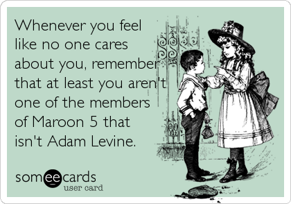 Whenever you feel
like no one cares
about you, remember
that at least you aren't
one of the members
of Maroon 5 that
isn't Adam Levine.