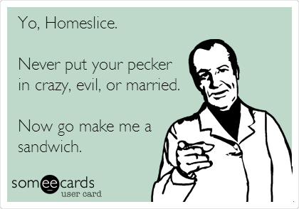 Yo, Homeslice.

Never put your pecker
in crazy, evil, or married.

Now go make me a
sandwich.