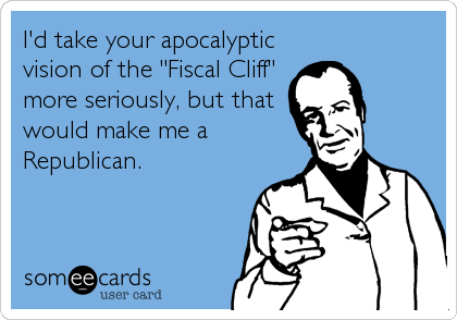 I'd take your apocalyptic
vision of the "Fiscal Cliff"
more seriously, but that
would make me a
Republican.