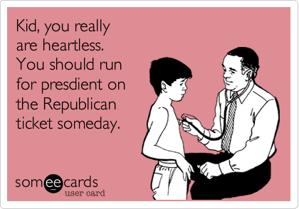 Kid%2C you really
are heartless.
You should run
for presdient on
the Republican
ticket someday.