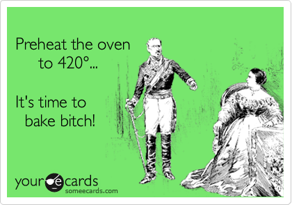 
Preheat the oven
     to 420...

It's time to
  bake bitch!
