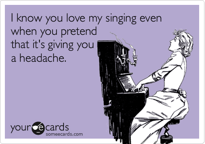 I know you love my singing even when you pretend
that it's giving you
a headache.