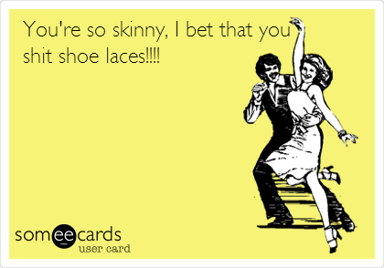 You're so skinny, I bet that you
shit shoe laces!!!!