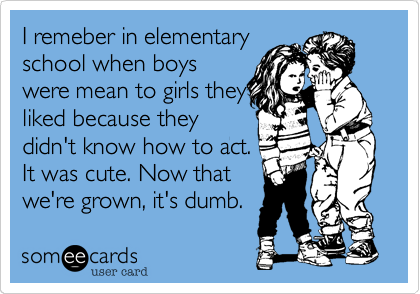 I remeber in elementary
school when boys
were mean to girls they
liked because they
didn't know how to act.
It was cute. Now that
we're grown, it's dumb.