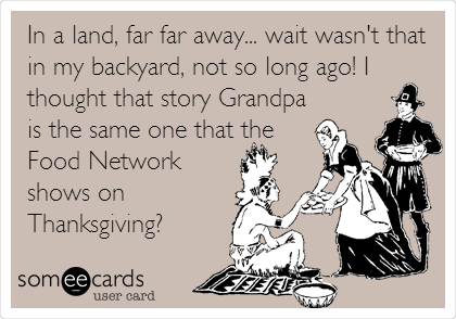 In a land, far far away... wait wasn't that
in my backyard, not so long ago! I
thought that story Grandpa
is the same one that the
Food Network
shows on
Thanksgiving?