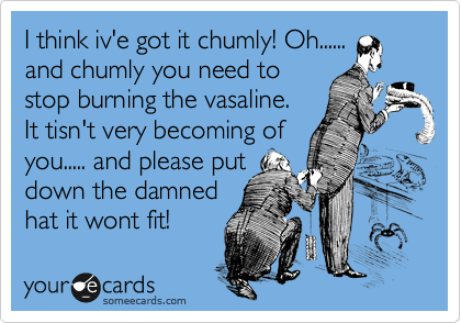 I think iv'e got it chumly! Oh......
and chumly you need to
stop burning the vasaline.
It tisn't very becoming of
you..... and please put
down the damned 
hat it wont fit!  