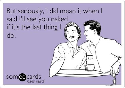 But seriously, I do mean it when I said I'll see you naked 
if it's the last thing I
do.