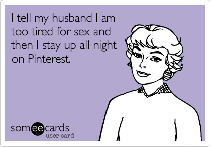 I tell my husband I am
too tired for sex and
then I stay up all night
on Pinterest. 