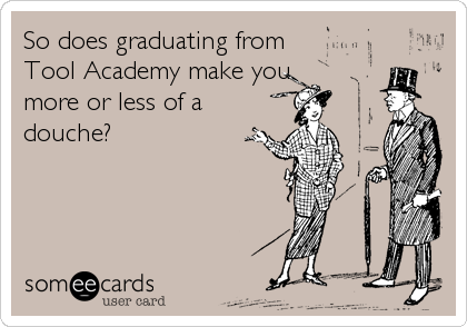 So does graduating from
Tool Academy make you
more or less of a
douche?