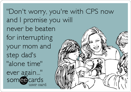 "Don't worry, you're with CPS now
and I promise you will
never be beaten
for interrupting
your mom and
step dad's
"alone time"
ever again..."
