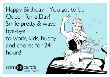 Happy Birthday - You get to be Queen for a Day!
Smile pretty %26 wave
bye-bye
to work%2C kids%2C hubby
and chores for 24
hours!