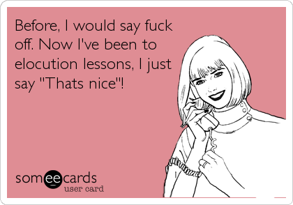 Before, I would say fuck
off. Now I've been to
elocution lessons, I just
say "Thats nice"!