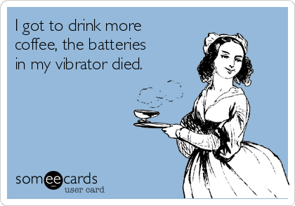 I got to drink more
coffee, the batteries 
in my vibrator died.